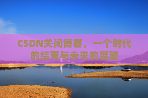 CSDN关闭博客，一个时代的结束与未来的展望